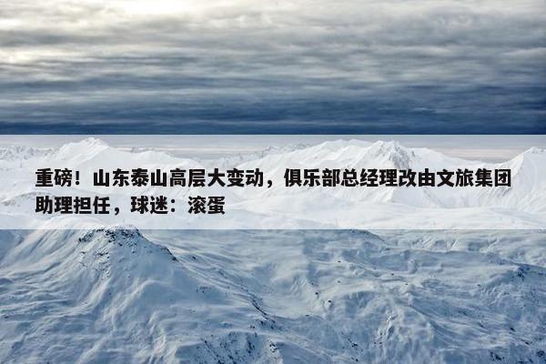 重磅！山东泰山高层大变动，俱乐部总经理改由文旅集团助理担任，球迷：滚蛋