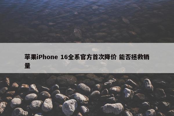 苹果iPhone 16全系官方首次降价 能否拯救销量