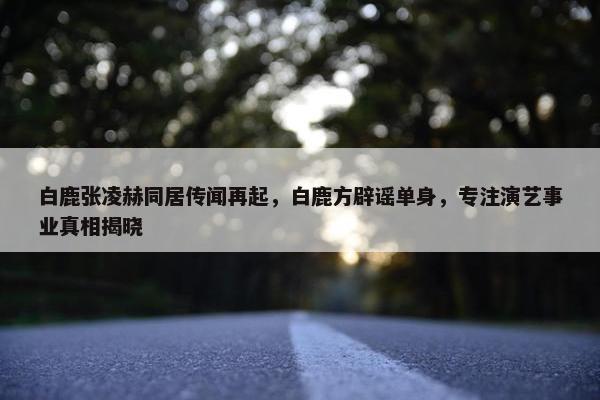 白鹿张凌赫同居传闻再起，白鹿方辟谣单身，专注演艺事业真相揭晓