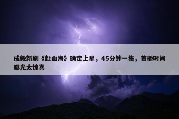 成毅新剧《赴山海》确定上星，45分钟一集，首播时间曝光太惊喜