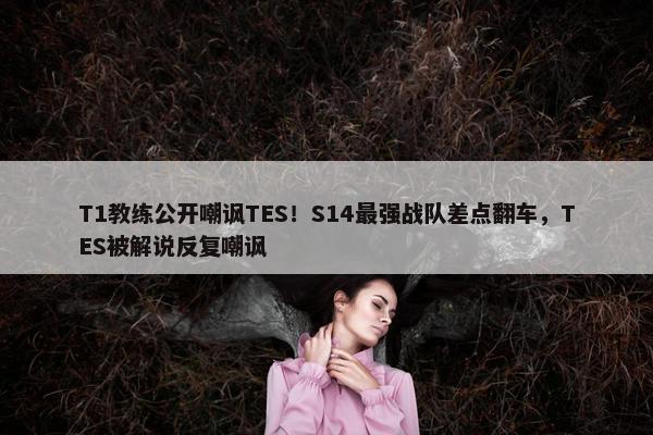 T1教练公开嘲讽TES！S14最强战队差点翻车，TES被解说反复嘲讽