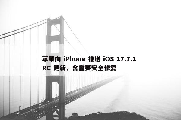 苹果向 iPhone 推送 iOS 17.7.1 RC 更新，含重要安全修复