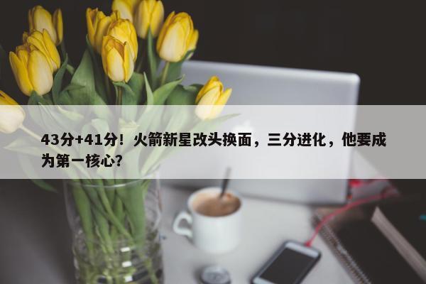 43分+41分！火箭新星改头换面，三分进化，他要成为第一核心？