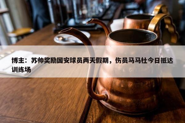 博主：苏帅奖励国安球员两天假期，伤员马马杜今日抵达训练场