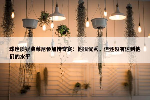 球迷质疑费莱尼参加传奇赛：他很优秀，但还没有达到他们的水平