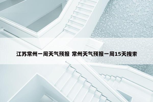 江苏常州一周天气预报 常州天气预报一周15天搜索