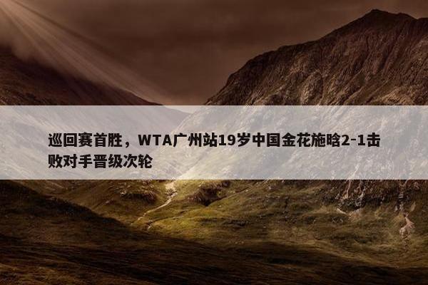 巡回赛首胜，WTA广州站19岁中国金花施晗2-1击败对手晋级次轮