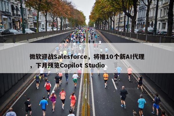 微软迎战Salesforce，将推10个新AI代理，下月预览Copilot Studio