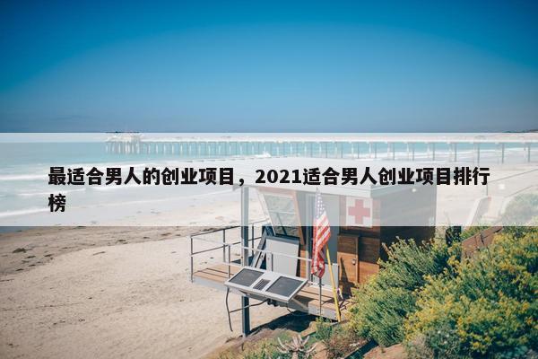 最适合男人的创业项目，2021适合男人创业项目排行榜