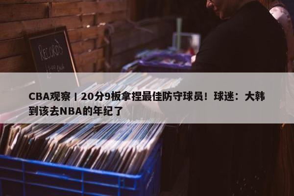 CBA观察丨20分9板拿捏最佳防守球员！球迷：大韩到该去NBA的年纪了