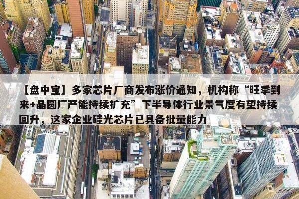 【盘中宝】多家芯片厂商发布涨价通知，机构称“旺季到来+晶圆厂产能持续扩充”下半导体行业景气度有望持续回升，这家企业硅光芯片已具备批量能力