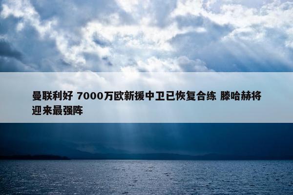 曼联利好 7000万欧新援中卫已恢复合练 滕哈赫将迎来最强阵