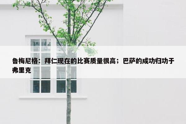 鲁梅尼格：拜仁现在的比赛质量很高；巴萨的成功归功于弗里克