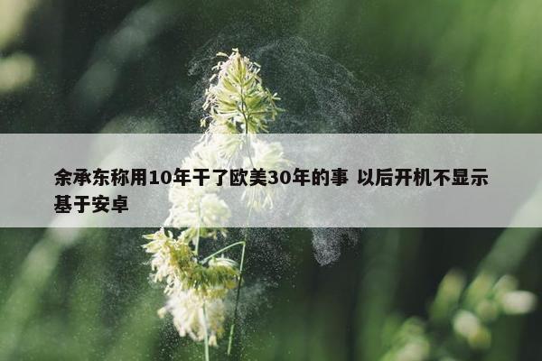 余承东称用10年干了欧美30年的事 以后开机不显示基于安卓