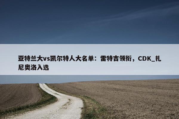 亚特兰大vs凯尔特人大名单：雷特吉领衔，CDK_扎尼奥洛入选