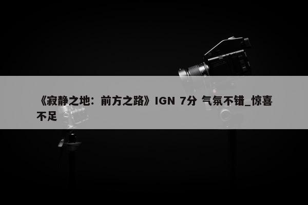 《寂静之地：前方之路》IGN 7分 气氛不错_惊喜不足