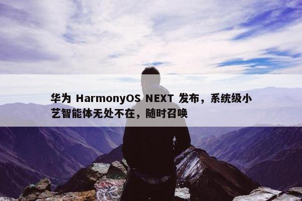 华为 HarmonyOS NEXT 发布，系统级小艺智能体无处不在，随时召唤