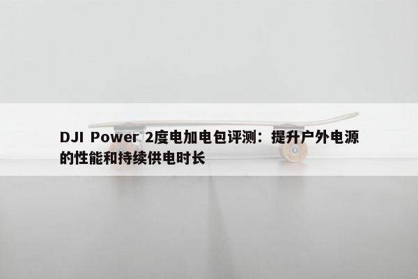 DJI Power 2度电加电包评测：提升户外电源的性能和持续供电时长