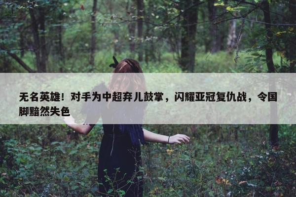 无名英雄！对手为中超弃儿鼓掌，闪耀亚冠复仇战，令国脚黯然失色