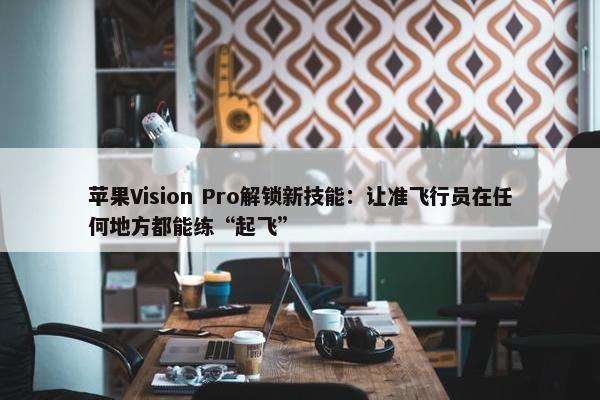 苹果Vision Pro解锁新技能：让准飞行员在任何地方都能练“起飞”