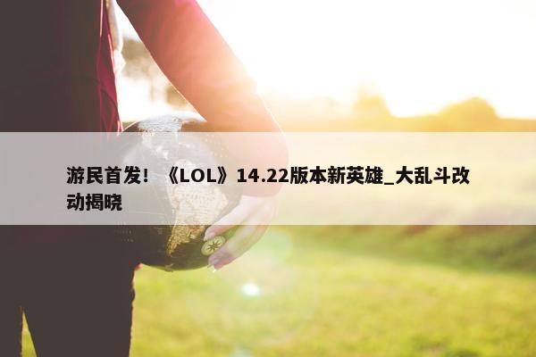 游民首发！《LOL》14.22版本新英雄_大乱斗改动揭晓