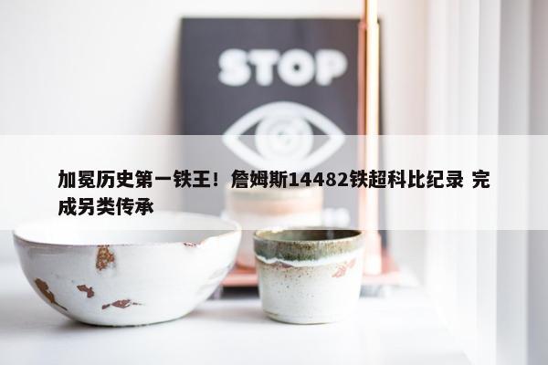 加冕历史第一铁王！詹姆斯14482铁超科比纪录 完成另类传承