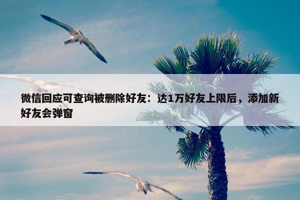 微信回应可查询被删除好友：达1万好友上限后，添加新好友会弹窗