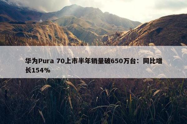 华为Pura 70上市半年销量破650万台：同比增长154%