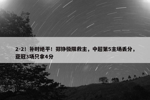 2-2！补时绝平！郑铮极限救主，中超第5主场丢分，亚冠3场只拿4分