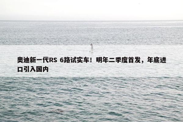 奥迪新一代RS 6路试实车！明年二季度首发，年底进口引入国内