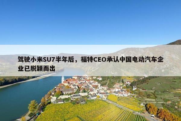 驾驶小米SU7半年后，福特CEO承认中国电动汽车企业已脱颖而出