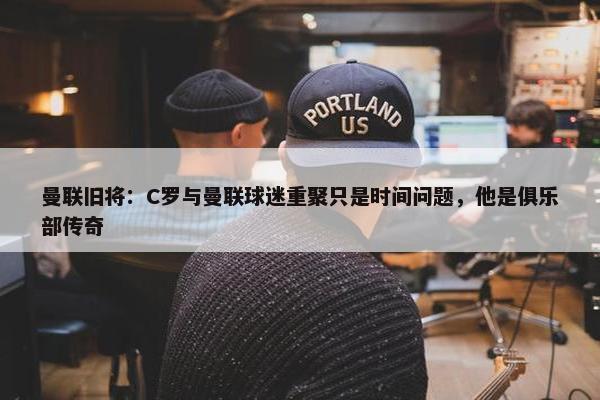 曼联旧将：C罗与曼联球迷重聚只是时间问题，他是俱乐部传奇