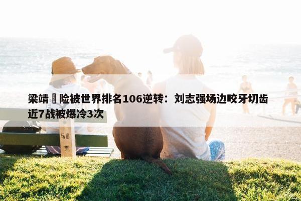 梁靖崑险被世界排名106逆转：刘志强场边咬牙切齿 近7战被爆冷3次