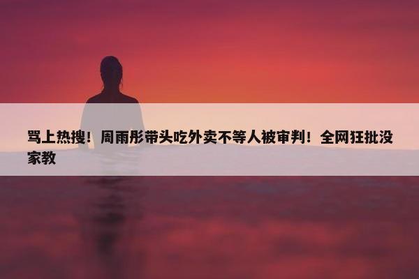 骂上热搜！周雨彤带头吃外卖不等人被审判！全网狂批没家教