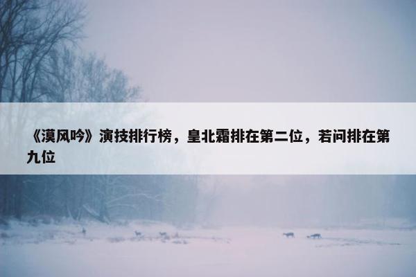 《漠风吟》演技排行榜，皇北霜排在第二位，若问排在第九位