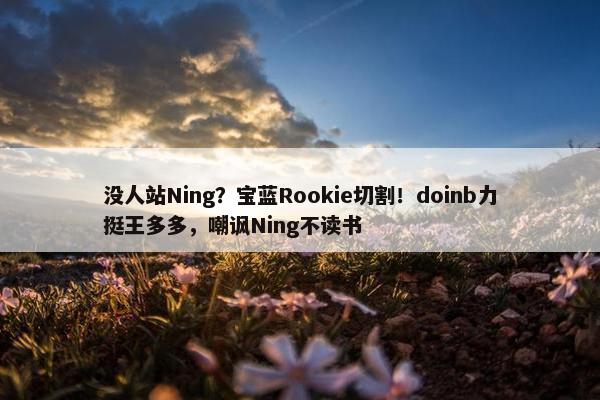 没人站Ning？宝蓝Rookie切割！doinb力挺王多多，嘲讽Ning不读书