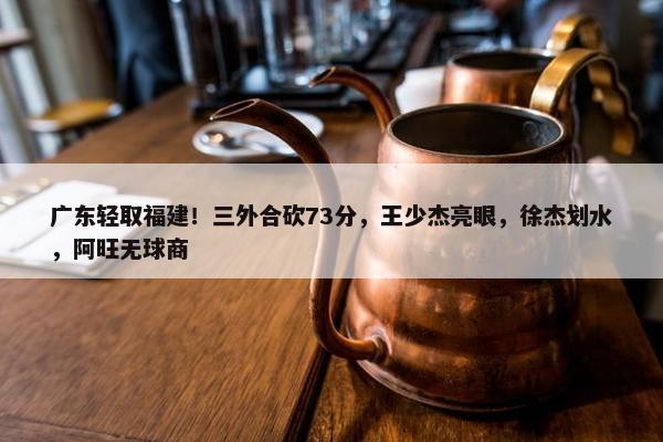 广东轻取福建！三外合砍73分，王少杰亮眼，徐杰划水，阿旺无球商