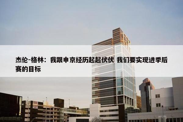 杰伦-格林：我跟申京经历起起伏伏 我们要实现进季后赛的目标