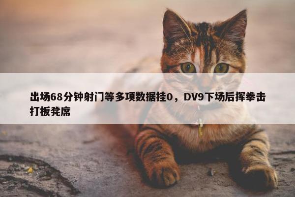 出场68分钟射门等多项数据挂0，DV9下场后挥拳击打板凳席