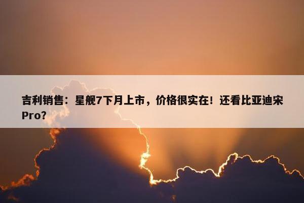 吉利销售：星舰7下月上市，价格很实在！还看比亚迪宋Pro？