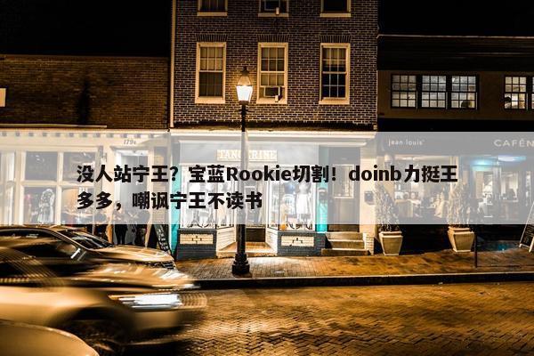 没人站宁王？宝蓝Rookie切割！doinb力挺王多多，嘲讽宁王不读书