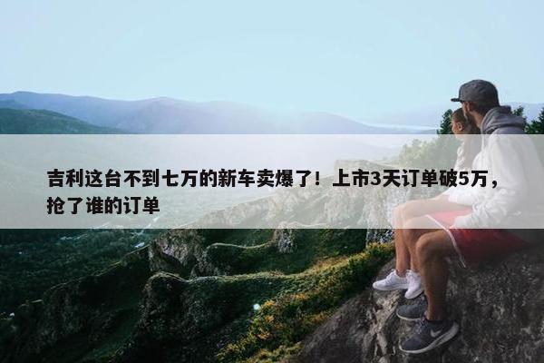 吉利这台不到七万的新车卖爆了！上市3天订单破5万，抢了谁的订单