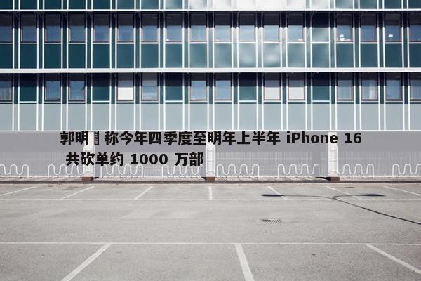 郭明錤称今年四季度至明年上半年 iPhone 16 共砍单约 1000 万部